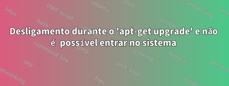 Desligamento durante o 'apt-get upgrade' e não é possível entrar no sistema