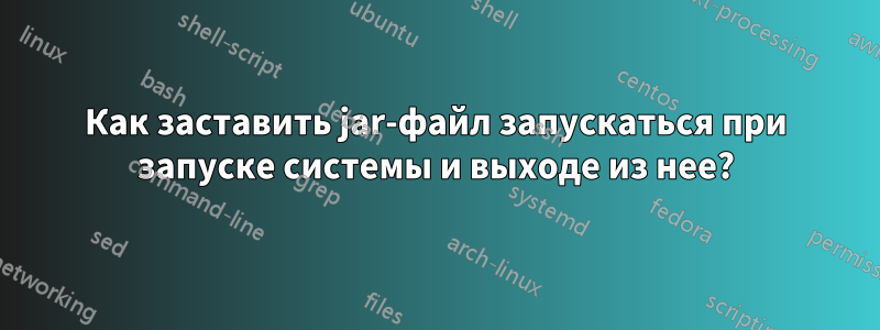 Как заставить jar-файл запускаться при запуске системы и выходе из нее?