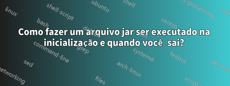 Como fazer um arquivo jar ser executado na inicialização e quando você sai?