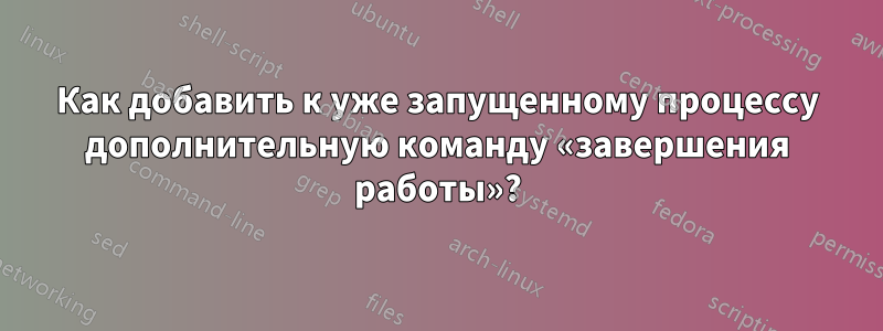 Как добавить к уже запущенному процессу дополнительную команду «завершения работы»?