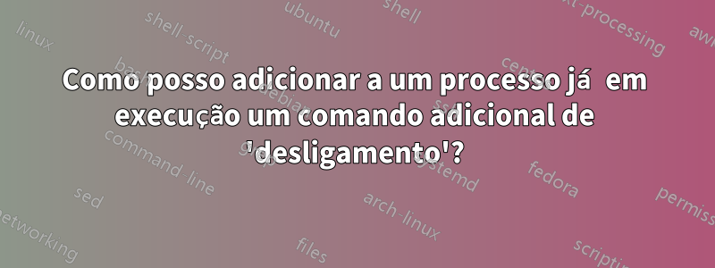 Como posso adicionar a um processo já em execução um comando adicional de 'desligamento'?