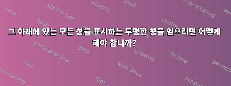 그 아래에 있는 모든 창을 표시하는 투명한 창을 얻으려면 어떻게 해야 합니까?