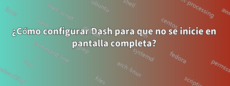 ¿Cómo configurar Dash para que no se inicie en pantalla completa?