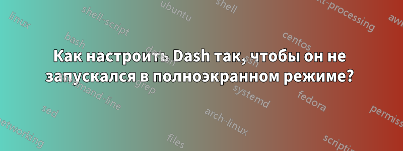 Как настроить Dash так, чтобы он не запускался в полноэкранном режиме?