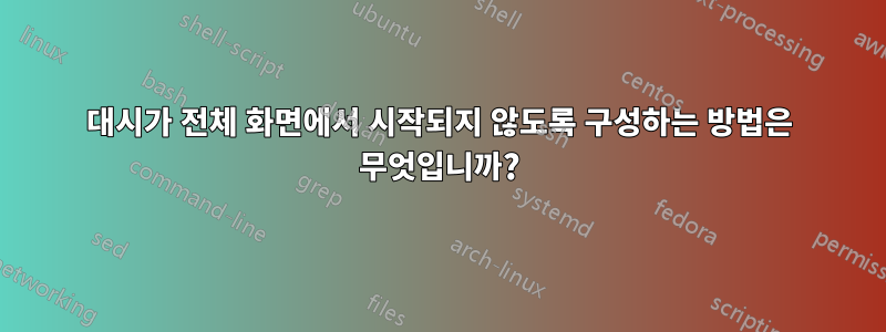 대시가 전체 화면에서 시작되지 않도록 구성하는 방법은 무엇입니까?