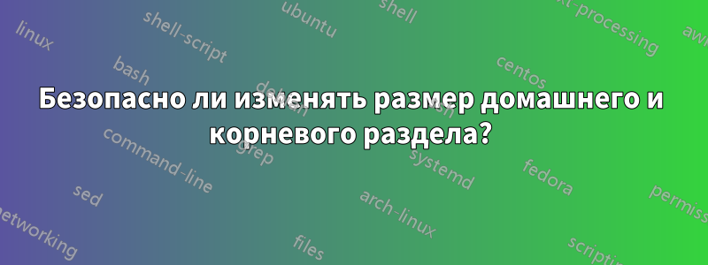 Безопасно ли изменять размер домашнего и корневого раздела?