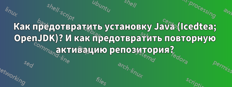 Как предотвратить установку Java (Icedtea; OpenJDK)? И как предотвратить повторную активацию репозитория?