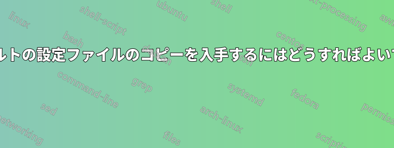 デフォルトの設定ファイルのコピーを入手するにはどうすればよいですか? 