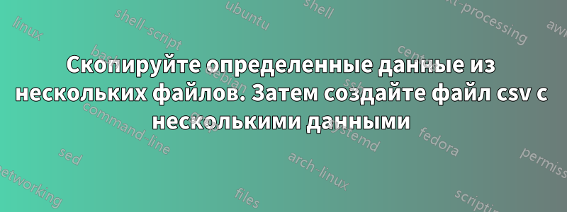 Скопируйте определенные данные из нескольких файлов. Затем создайте файл csv с несколькими данными