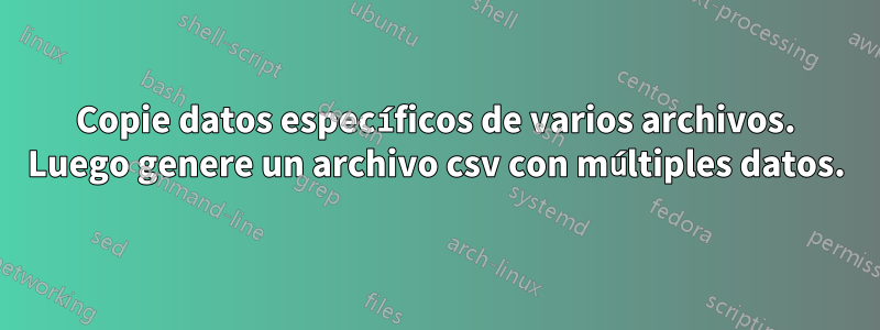 Copie datos específicos de varios archivos. Luego genere un archivo csv con múltiples datos.