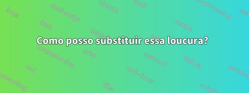 Como posso substituir essa loucura? 