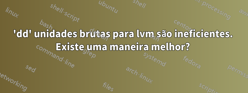 'dd' unidades brutas para lvm são ineficientes. Existe uma maneira melhor?