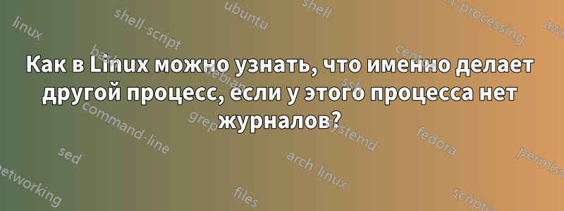 Как в Linux можно узнать, что именно делает другой процесс, если у этого процесса нет журналов?