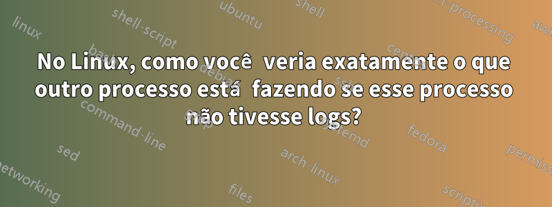 No Linux, como você veria exatamente o que outro processo está fazendo se esse processo não tivesse logs?