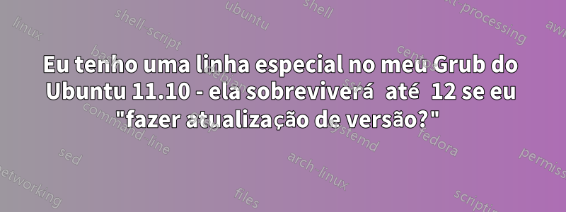 Eu tenho uma linha especial no meu Grub do Ubuntu 11.10 - ela sobreviverá até 12 se eu "fazer atualização de versão?"
