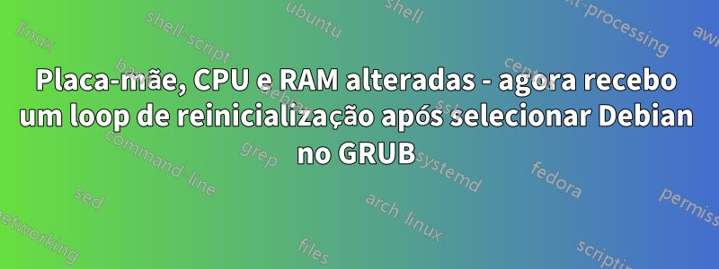 Placa-mãe, CPU e RAM alteradas - agora recebo um loop de reinicialização após selecionar Debian no GRUB