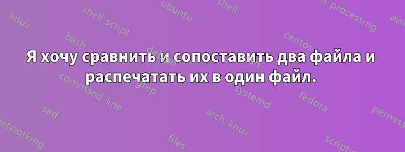 Я хочу сравнить и сопоставить два файла и распечатать их в один файл.