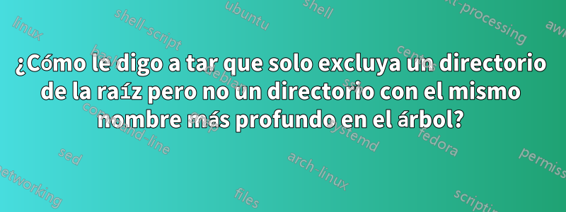 ¿Cómo le digo a tar que solo excluya un directorio de la raíz pero no un directorio con el mismo nombre más profundo en el árbol?