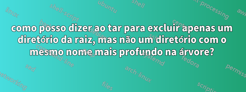 como posso dizer ao tar para excluir apenas um diretório da raiz, mas não um diretório com o mesmo nome mais profundo na árvore?