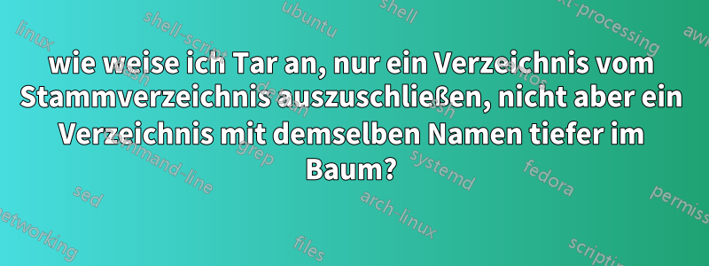 wie weise ich Tar an, nur ein Verzeichnis vom Stammverzeichnis auszuschließen, nicht aber ein Verzeichnis mit demselben Namen tiefer im Baum?