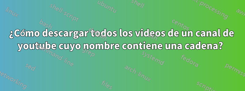 ¿Cómo descargar todos los videos de un canal de youtube cuyo nombre contiene una cadena? 