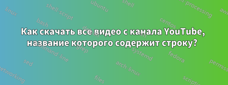 Как скачать все видео с канала YouTube, название которого содержит строку? 