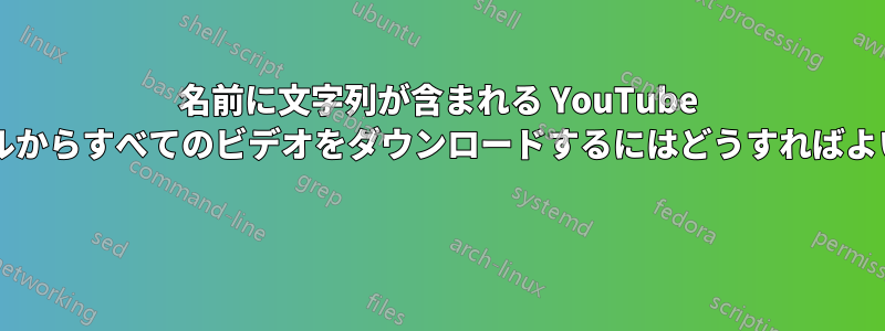 名前に文字列が含まれる YouTube チャンネルからすべてのビデオをダウンロードするにはどうすればよいですか? 