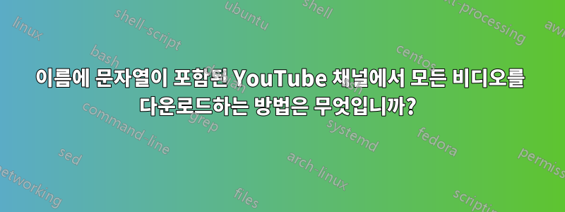 이름에 문자열이 포함된 YouTube 채널에서 모든 비디오를 다운로드하는 방법은 무엇입니까? 