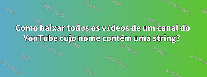 Como baixar todos os vídeos de um canal do YouTube cujo nome contém uma string? 