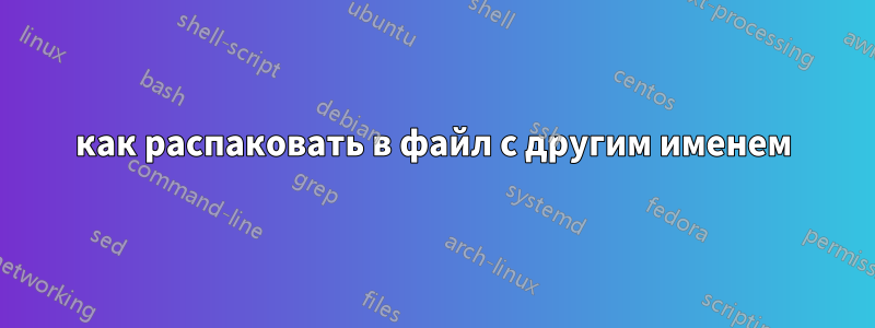 как распаковать в файл с другим именем