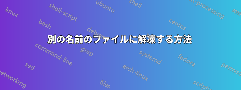 別の名前のファイルに解凍する方法