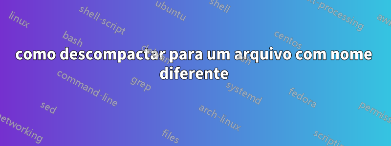 como descompactar para um arquivo com nome diferente