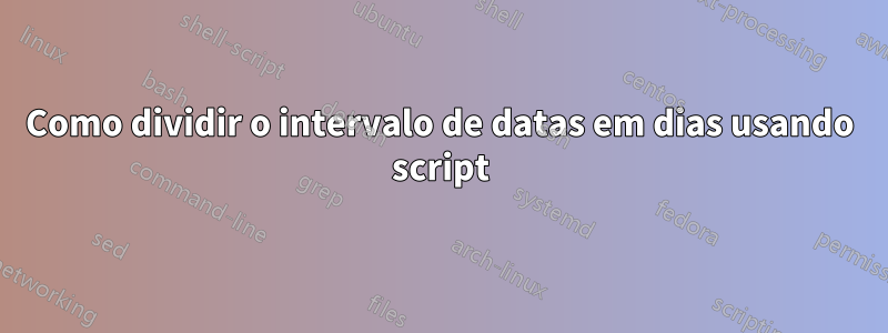 Como dividir o intervalo de datas em dias usando script