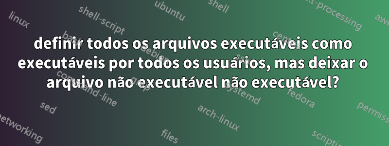 definir todos os arquivos executáveis ​​como executáveis ​​por todos os usuários, mas deixar o arquivo não executável não executável?