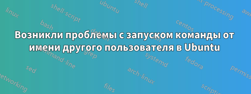 Возникли проблемы с запуском команды от имени другого пользователя в Ubuntu