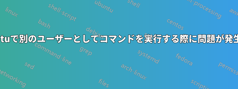 Ubuntuで別のユーザーとしてコマンドを実行する際に問題が発生する