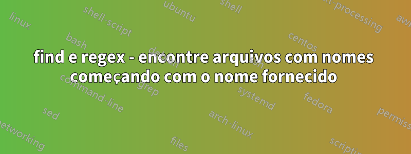 find e regex - encontre arquivos com nomes começando com o nome fornecido