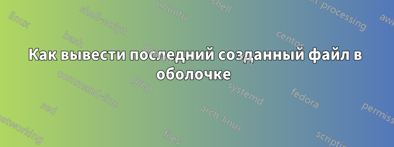 Как вывести последний созданный файл в оболочке 
