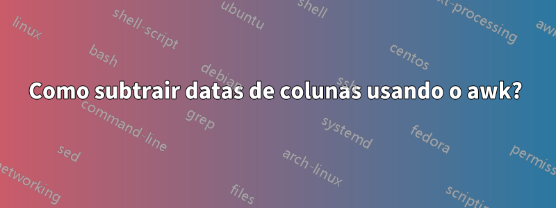 Como subtrair datas de colunas usando o awk?