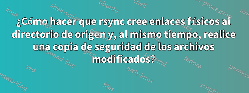 ¿Cómo hacer que rsync cree enlaces físicos al directorio de origen y, al mismo tiempo, realice una copia de seguridad de los archivos modificados?