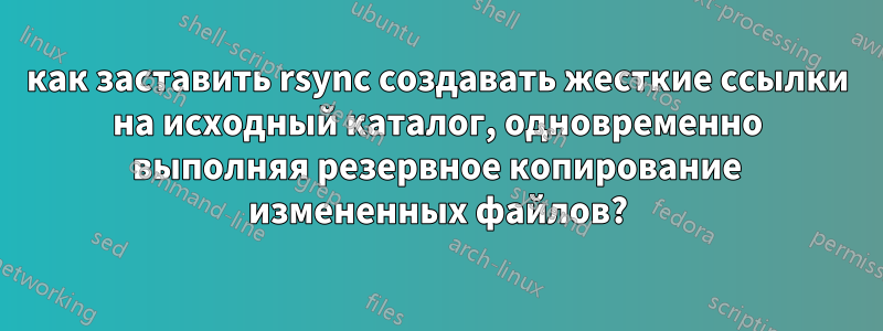 как заставить rsync создавать жесткие ссылки на исходный каталог, одновременно выполняя резервное копирование измененных файлов?