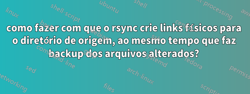 como fazer com que o rsync crie links físicos para o diretório de origem, ao mesmo tempo que faz backup dos arquivos alterados?