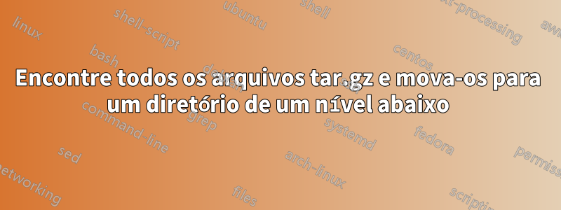 Encontre todos os arquivos tar.gz e mova-os para um diretório de um nível abaixo