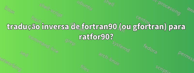tradução inversa de fortran90 (ou gfortran) para ratfor90?