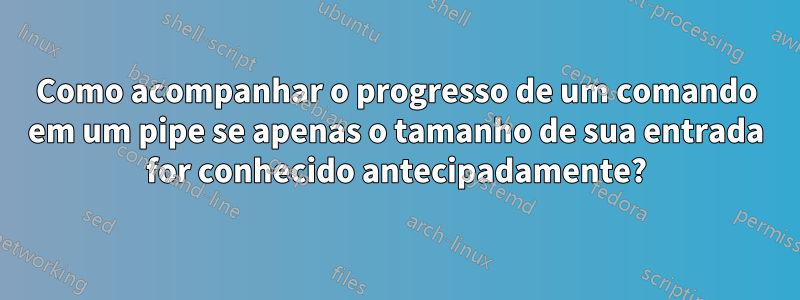 Como acompanhar o progresso de um comando em um pipe se apenas o tamanho de sua entrada for conhecido antecipadamente?
