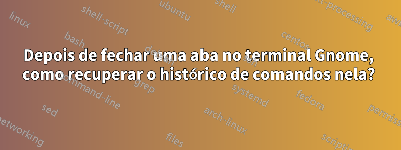 Depois de fechar uma aba no terminal Gnome, como recuperar o histórico de comandos nela?