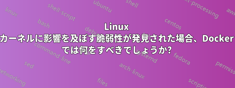 Linux カーネルに影響を及ぼす脆弱性が発見された場合、Docker では何をすべきでしょうか?