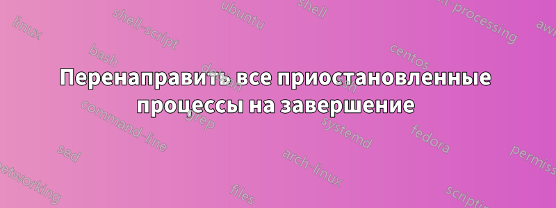 Перенаправить все приостановленные процессы на завершение