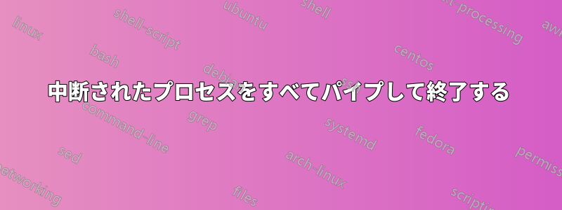 中断されたプロセスをすべてパイプして終了する