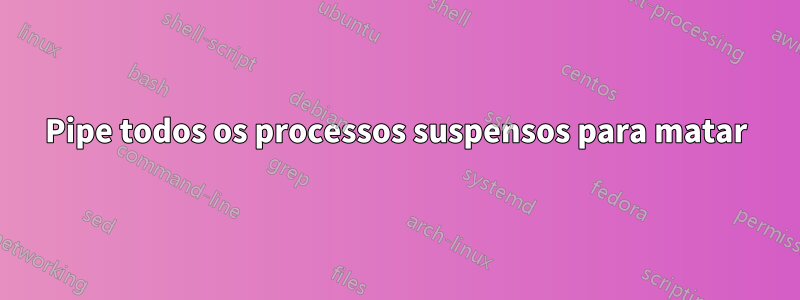 Pipe todos os processos suspensos para matar